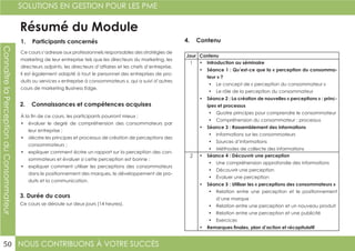 NOUS CONTRIBUONS À VOTRE SUCCÈS
SOLUTIONS EN GESTION POUR LES PME
50
ConnaîtrelaPerceptionduConsommateur
Résumé du Module
1. Participants concernés
2. Connaissances et compétences acquises
4. Contenu
3. Durée du cours
Ce cours s’adresse aux professionnels responsables des stratégies de
marketing de leur entreprise tels que les directeurs du marketing, les
directeurs adjoints, les directeurs d’affaires et les chefs d’entreprise.
Il est également adapté à tout le personnel des entreprises de pro-
duits ou services « entreprise à consommateurs », qui a suivi d’autres
cours de marketing Business Edge.
À la fin de ce cours, les participants pourront mieux :
•	 évaluer le degré de compréhension des consommateurs par
leur entreprise ;
•	 décrire les principes et processus de création de perceptions des
consommateurs ;
•	 expliquer comment écrire un rapport sur la perception des con-
sommateurs et évaluer si cette perception est bonne ;
•	 expliquer comment utiliser les perceptions des consommateurs
dans le positionnement des marques, le développement de pro-
duits et la communication.
Ce cours se déroule sur deux jours (14 heures).
Jour Contenu
1 •	 Introduction au séminaire
•	 Séance 1 : Qu’est-ce que la « perception du consomma-
teur » ?
•	 Le concept de « perception du consommateur »
•	 Le rôle de la perception du consommateur
•	 Séance 2 : La création de nouvelles « perceptions » : princ-
ipes et processus
•	 Quatre principes pour comprendre le consommateur
•	 Compréhension du consommateur : processus
•	 Séance 3 : Rassemblement des informations
•	 Informations sur les consommateurs
•	 Sources d’informations
•	 Méthodes de collecte des informations
2 •	 Séance 4 : Découvrir une perception
•	 Une compréhension approfondie des informations
•	 Découvrir une perception
•	 Évaluer une perception
•	 Séance 5 : Utiliser les « perceptions des consommateurs »
•	 Relation entre une perception et le positionnement
d’une marque
•	 Relation entre une perception et un nouveau produit
•	 Relation entre une perception et une publicité
•	 Exercices
•	 Remarques finales, plan d’action et récapitulatif
 