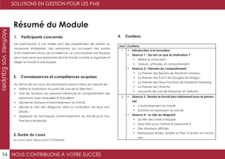 NOUS CONTRIBUONS À VOTRE SUCCÈS
SOLUTIONS EN GESTION POUR LES PME
54
MotivezvosÉquipes
Résumé du Module
1. Participants concernés
2. Connaissances et compétences acquises
4. Contenu
3. Durée du cours
Les participants à cet atelier sont des propriétaires de petites ou
moyennes entreprises, des personnes qui occupent des postes
d’encadrement et/ou de surveillance. Le cours Motiver vos équipes
peut aussi servir aux personnes dont le travail consiste à organiser et
diriger le travail d’une équipe.
Au terme de ce cours, les participants seront mieux en mesure de :
•	 définir la motivation du point de vue de la direction ;
•	 citer les facteurs qui peuvent influencer le comportement des
personnes avec lesquelles ils travaillent ;
•	 décrire les facteurs d’enrichissement du travail ;
•	 décrire le rôle des dirigeants dans la motivation de leurs em-
ployés ;
•	 appliquer les techniques d’enrichissement du travail pour mo-
tiver leurs employés.
Le cours dure deux jours (14 heures).
Jour Contenu
1 •	 Introduction à la formation
•	 Séance 1 : Qu’est-ce que la motivation ?
•	 Définir la motivation
•	 Valeurs, attitudes, et comportement
•	 Séance 2 : Théories du comportement
•	 La théorie des Besoins de Abraham Maslow.
•	 La théorie des X et Y de Douglas McGregor.
•	 La théorie des Deux Facteurs de Frederick Herzberg.
•	 La théorie de l’Attente.
•	 Les points de vue de Hackman et Oldham.
2 •	 Séance 3 : Rendre le travail plus intéressant pour le person-
nel
•	 L’enrichissement du travail
•	 Rotation et expansion du travail
•	 Séance 4 : Le rôle du dirigeant
•	 Le rôle des chefs d’équipe
•	 Que faire pour motiver le personnel ?
•	 Des situations difficiles
•	 Remarques finales, établir un Plan d’action et conclu-
sion
 