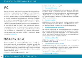 NOUS CONTRIBUONS À VOTRE SUCCÈS
SOLUTIONS EN GESTION POUR LES PME
6
Les éléments clés de Business Edge™ :
1.	 Formations à la gestion
Cinquante-neuf (59) modules de formation en gestion et 38 livres de
travail sont offerts, couvrant sept domaines prioritaires (Ressources
Humaines, Marketing, Finances, Opérations et Aptitudes personnelles
– Productivité, Tourisme et Gestion Hôtelière et la Gouvernance) con-
çus pour des apprenants adultes. Le contenu de chaque module est
adapté aux besoins locaux.
2.	 Formateurs certifiés
L’IFC sélectionne, forme, puis reconnaît officiellement les formateurs
chargés d’adapter le contenu Business Edge™ aux besoins locaux,
aux langues locales, et en utilisant des études de cas pertinentes.
3.	 Évaluation d’impact de la formation
Afin d’assurer la rentabilité de l’investissement, Business Edge™ offre
aux formateurs des outils leur permettant de rechercher, d’évaluer
et de quantifier les résultats de la formation sur une période détermi-
née, en tenant compte de certains paramètres : activités productives,
capitaux obtenus, coûts, contrôle qualité, etc.
4.	 Contrôle qualité par IFC
L’IFC évalue régulièrement les formateurs afin de garantir aux clients
la meilleure qualité de service.
5.	 Appartenance à un réseau mondial
L’IFC facilite l’échange de meilleures pratiques entre le personnel et
les formateurs Business Edge™, assurant de la sorte que les clients puis-
sent profiter au maximum de l’expérience internationale.
Pour plus d’information, veuillez visiter le site :
www.businessedge-africa.com
Business Edge™ est un système de formation conçu par l’IFC pour
renforcer les capacités des entrepreneurs individuels, des directeurs
et du personnel de petites et moyennes entreprises ou PME. Business
Edge™ a été développé au Vietnam et connaît, depuis sa création,
un immense succès en Chine et au Moyen-Orient et dans un certain
nombre de pays en Afrique
Comment Business Edge™ peut-elle vous aider ?
IFC
BUSINESS EDGE
Membre du Groupe de la Banque mondiale, IFC est la plus importan-
te institution mondiale d’aide au développement dont les activités
concernent exclusivement le secteur privé. Nous aidons les pays à
réaliser un développement durable. Nous le faisons à travers les ou-
tils suivants : financement d’investissements, services de conseils et
de consultance au secteur privé et aux gouvernements, et mobilisa-
tion de capitaux dans les marchés financiers internationaux. Durant
l’année 2011, malgré l’incertitude au niveau de l’Economie mondia-
le, nous avons pu aider nos clients à créer plus d’emplois, à renfor-
cer leur performance et leur environnement et nous avons contribué
au développement des communautés qui travaillent avec eux, tout
cela en amenant nos investissements pour atteindre un montant re-
cord de près de US$ 19.000 millions. Pour plus d’informations, veuillez
visiter le site www.ifc.org
 