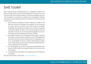 NOUS CONTRIBUONS À VOTRE SUCCÈS
SOLUTIONS EN GESTION POUR LES PME
7
SME Toolkit
SME Toolkit SM (www.smetoolkit.org) est un programme interactif en
ligne qui utilise les plus récentes technologies de l’information et de la
communication pour aider les petites et moyennes entreprises des mar-
chés émergents à accéder aux pratiques de management durable.
Le produit est disponible gratuitement sur internet et comprend quatre
composantes :
1.	 Une interface accessible sur internet, téléphone mobile et CD-
ROM qui permet aux utilisateurs de naviguer ou de rechercher
le contenu dont ils ont besoin, de s’inscrire et de se connecter,
d’identifier des partenaires d’affaires, de consulter le répertoire
d’entreprises listées, de créer un site internet professionnel et de
participer à des forums de communauté polyglottes sur des do-
maines clés pour le développement de leur activité.
2.	 Des milliers d’articles sur le management (formulaires, articles et
information sur les formations en ligne). De plus, il offre également
des outils interactifs couvrant les domaines du management suiv-
ants : Comptabilité et Finance, Affaires Internationales, Market-
ing et Ventes, Ressources Humaines, Questions juridiques et Assur-
ances, Opérations et Technologie.
3.	 Un outil de gestion de contenu, qui permet aux partenaires opé-
rateurs de SME Toolkit SM de gérer localement le site dans plus-
ieurs langues.
4.	 Un programme de formation en management pour les PME et les
consultants.
Pour plus d’information, visiter le site : www.smetoolkit.org
 