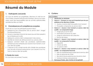 NOUS CONTRIBUONS À VOTRE SUCCÈS
SOLUTIONS EN GESTION POUR LES PME
70
AméliorezvotreServiceClientII
Résumé du Module
1. Participants concernés
2. Connaissances et compétences acquises
4. Contenu
3. Durée du cours
Ce cours est destiné aux propriétaires, directeurs et chefs de ser-
vice d’hôtels comptant entre 20 et 60 chambres, ainsi qu’aux super-
viseurs ayant des responsabilités dans les activités opérationnelles
quotidiennes liées aux clients.
À la fin de ce cours, les participants pourront mieux :
•	 Expliquer les trois composantes clés du service client : Image/
Procédures/Personnel.
•	 Trouver un exemple d’énoncé de mission pouvant être adapté à
leur entreprise par la suite.
•	 Expliquer le cycle du client correspondant à leur service.
•	 Identifier les instants de vérité provenant du cycle du client.
•	 Expliquer comment établir des procédures opérationnelles
standard pour leur entreprise pour assurer à tout moment un ser-
vice client de qualité.
•	 S’appuyer sur les conseils donnés afin d’établir des procédures
pour recruter et former le personnel en vue d’assurer à tout mo-
ment un service client de qualité.
Ce cours dure une journée (7 heures).
Jour Contenu
1 •	 Introduction au séminaire
•	 Séance 1 : Pourquoi ce cours est-il important pour les pro-
priétaires et les directeurs d’hôtels
•	 Assurez un service client de qualité à tout moment
•	 Principales composantes du service client
•	 Séance 2 : Assurez à tout moment un service client de
qualité – La composante Image
•	 Image perçue par le client
•	 Informations provenant du client
•	 Image du personnel et de la direction
•	 Énoncé de mission
•	 Séance 3 : Assurez à tout moment un service client de
qualité – La composante Procédure
•	 Régularité
•	 Instants de vérité
•	 Le cycle du client
•	 Séance 4 : Assurez à tout moment un service client de
qualité – La composante Personnel
•	 Rôle du propriétaire/responsable dans le service client
•	 Rôle du personnel de l’hôtel
•	 Recrutez la bonne personne pour le service client
•	 Formez et motivez votre personnel
•	 Remarques finales, plan d’action et récapitulatif
 