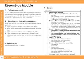 NOUS CONTRIBUONS À VOTRE SUCCÈS
SOLUTIONS EN GESTION POUR LES PME
72
DéfinissezlaPolitiqueMarketingdevotreHôtel
1. Participants concernés
2. Connaissances et compétences acquises
4. Contenu
3. Durée du cours
Le cours Définissez la politique marketing de votre hôtel s’adresse aux
propriétairesd’hôtelsetauxdirecteursresponsablesd’établissements
hôteliers qui comptent de 20 à 60 chambres dans les destinations
touristiques du Vietnam, du Laos et du Cambodge .
Après avoir participé à ce cours, les participants devraient être ca-
pables de :
•	 expliquer comment identifier les spécificités de leur hôtel ;
•	 établir la structure tarifaire adéquate pour maximiser leur béné-
fice ;
•	 expliquer comment cibler les bons marchés pour leur hôtel ;
•	 choisir les meilleurs moyens de promotion pour leur produit ;
•	 préparer un plan d’action pour les activités marketing de leur
hôtel.
Ce cours dure deux jours (14 heures).
Jour Contenu
1 •	 Introduction au séminaire
•	 Séance 1 : Pourquoi votre hôtel doit-il être unique ?
•	 Les faits
•	 Les avantages que peut retirer votre hôtel à court et à
long terme de sa reconnaissance
•	 Voie à suivre pour différencier votre hôtel
•	 Séance 2 : Procédure à suivre pour différencier votre hôtel
•	 Définissez votre produit.
•	 Comparez votre produit à celui de vos concurrents
afin d’identifier les différentes caractéristiques.
•	 Choisissez un thème pour les caractéristiques uniques.
•	 Appliquez ou améliorez les différentes caractéristiques.
•	 Séance 3 : Questions financières
•	 L’importance d’établir un tarif affiché qui soit juste et la
formule pour y parvenir
•	 Les structures tarifaires et les différents types de tarifs
•	 L’établissement d’un budget pour les activités de mar-
keting et de vente
•	 Séance 4 : Le marché
•	 Les types de marchés et leurs besoins
•	 Les segments du marché des loisirs
•	 Choisissez le marché cible
•	 Séance 5 : Faites la promotion de votre hôtel
•	 La publicité
•	 Les forfaits
•	 La promotion
•	 Les salons professionnels
•	 Les missions et visites commerciales
•	 Les sites de réservation d’hôtel en ligne
•	 Les kits de vente
•	 Remarques finales, plan d’action et récapitulatif
Résumé du Module
 