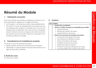 SOLUTIONS EN GESTION POUR LES PME
NOUS CONTRIBUONS À VOTRE SUCCÈS 77
GestiondeRisques
1. Participants concernés
2. Connaissances et compétences acquises
4. Contenu
3. Durée du cours
Ce cours est destiné aux fondateurs, propriétaire, membres du con-
seil d’administration, dirigeants et conseillers de PME qui :
•	 Sont formelles, c’est–à-dire des sociétés à responsabilité limitée
•	 Ont atteint in niveau de développement pour lequel ceux qui
sont impliqués dans la gestion au quotidien et/ou ceux qui sont
impliqués dans la préparation de l’avenir de leurs compagnies
doivent commencer à avoir un regard sur les solutions de bonne
gouvernance pouvant les aider à gérer leur compagnie d’une
manière plus efficace et durable.
À la fin de ce cours, les participants pourront :
•	 Définir la gestion de risques et ses bienfaits pour l’entreprise
•	 Développer un cadre de gestion de risques et les processus pour
gére les riques dans l’entreprise.
Ce cours dure 7 heures.
Jour Contenu
1 •	 Introduction au séminaire
•	 Séance 1:	Gestion de risqué et ses bienfaits pour les PME
•	 Gestion de risques
•	 Bienfaits de la gestion de risques
•	 Appetit/tolérance des risques
•	 Séance 2:	Le processus de la gestion des risques
•	 Le processus de la gestion des risques
•	 Les methods pour identifier les risques
•	 Matrice d’évaluation des risques
•	 Stratégies de réponse aux risques
•	 Gestion des risques et rapports
•	 Evaluation du processus de gestion de risques
•	 Les responsabilités dans la gestion des risques
Résumé du Module
 