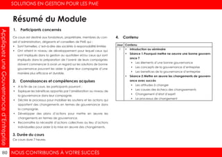 NOUS CONTRIBUONS À VOTRE SUCCÈS
SOLUTIONS EN GESTION POUR LES PME
80
AppliquezuneGouvernanced’Entreprise
1. Participants concernés
2. Connaissances et compétences acquises
4. Contenu
3. Durée du cours
Ce cours est destiné aux fondateurs, propriétaire, membres du con-
seil d’administration, dirigeants et conseillers de PME qui :
•	 Sont formelles, c’est–à-dire des sociétés à responsabilité limitée
•	 Ont atteint in niveau de développement pour lequel ceux qui
sont impliqués dans la gestion au quotidien et/ou ceux qui sont
impliqués dans la préparation de l’avenir de leurs compagnies
doivent commencer à avoir un regard sur les solutions de bonne
gouvernance pouvant les aider à gérer leur compagnie d’une
manière plus efficace et durable.
•	 À la fin de ce cours, les participants pourront :
•	 Expliquer les bénéfices apportés par l’amélioration au niveau de
la gouvernance dans leur compagnie.
•	 Décrire le processus pour mobiliser les soutiens et les actions qui
apportent des changements en termes de gouvernance dans
la compagnie.
•	 Développer des plans d’actions pour mettre en œuvre les
changements en termes de gouvernance.
•	 Reconnaître la nécessité d’actions collectives au lieu d’actions
individuelles pour aider à la mise en œuvre des changements.
Ce cours dure 7 heures.
Jour Contenu
1 •	 Introduction au séminaire
•	 Séance 1:	Pourquoi mettre ne oeuvre une bonne gouvern-
ance ?
•	 Les élements d’une bonne gouvernance
•	 Les concepts de la gouvernance d’entreprise
•	 Les benefices de la gouvernance d’entreprise
•	 Séance 2:	Mettre en œuvre les changements de gouvern-
ance avec succès
•	 Les attitudes à changer
•	 Les causes des échecs des changwements
•	 Changement d’état d’esprit
•	 Le processus de changement
Résumé du Module
 