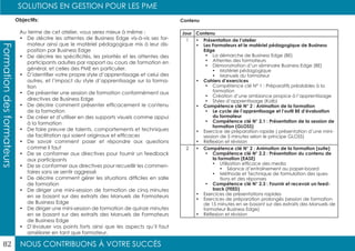 NOUS CONTRIBUONS À VOTRE SUCCÈS
SOLUTIONS EN GESTION POUR LES PME
82
Formationdesformateurs
Jour Contenu
1 •	 Présentation de l’atelier
•	 Les Formateurs et le matériel pédagogique de Business
Edge
•	 La démarche de Business Edge (BE)
•	 Attentes des formateurs
•	 Démonstration d’un séminaire Business Edge (BE)
•	 Matériel pédagogique
•	 Manuels du formateur
•	 Cahiers d’exercices
•	 Compétence clé N° 1 : Préparatifs préalables à la
formation
•	 Création d’une ambiance propice à l’apprentissage
•	 Styles d’apprentissage (Kolb)
•	 Compétence clé N° 2 : Animation de la formation
•	 Le cycle de l’apprentissage et l’outil BE d’évaluation
du formateur
•	 Compétence clé N° 2.1 : Présentation de la session de
formation (GLOSS)
•	 Exercice de préparation rapide ( présentation d’une mini-
session de 5 minutes selon le principe GLOSS)
•	 Réflexion et révision
2 •	 Compétence clé N° 2 : Animation de la formation (suite)
•	 Compétence clé N° 2.2 : Présentation du contenu de
la formation (EASE)
•	 Utilisation efficace des media
•	 Séance d’entraînement au paper-board
•	 Méthode et Technique de formulation des ques-
tions et des réponses
•	 Compétence clé N° 2.3 : Fournir et recevoir un feed-
back (FEED)
•	 Exercices de présentations rapides
•	 Exercices de préparation prolongés (session de formation
de 15 minutes en se basant sur des extraits des Manuels de
formateur Business Edge)
•	 Réflexion et révision
Objectifs:
Au terme de cet atelier, vous serez mieux à même :
•	 De décrire les attentes de Business Edge vis-à-vis ses for-
mateur ainsi que le matériel pédagogique mis à leur dis-
position par Business Edge
•	 De décrire les spécificités, les priorités et les attentes des
participants adultes par rapport au cours de formation en
général, et celles des PME en particulier.
•	 D’identifier votre propre style d’apprentissage et celui des
autres, et l’impact du style d’apprentissage sur la forma-
tion
•	 De présenter une session de formation conformément aux
directives de Business Edge
•	 De décrire comment présenter efficacement le contenu
de la formation
•	 De créer et d’utiliser en des supports visuels comme appui
à la formation
•	 De faire preuve de talents, comportements et techniques
de facilitation qui soient originaux et efficaces
•	 De savoir comment poser et répondre aux questions
comme il faut
•	 De se conformer aux directives pour fournir un feedback
aux participants
•	 De se conformer aux directives pour recueillir les commen-
taires sans se sentir aggressé
•	 De décrire comment gérer les situations difficiles en salle
de formation
•	 De diriger une mini-session de formation de cinq minutes
en se basant sur des extraits des Manuels de Formateurs
de Business Edge
•	 De diriger une mini-session de formation de quinze minutes
en se basant sur des extraits des Manuels de Formateurs
de Business Edge
•	 D’évaluer vos points forts ainsi que les aspects qu’il faut
améliorer en tant que formateur.
Contenu
 