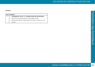 NOUS CONTRIBUONS À VOTRE SUCCÈS
SOLUTIONS EN GESTION POUR LES PME
83
Formationdesformateurs
Contenu
Jour Contenu
3 •	 Compétence clé N° 4 : Compte rendu de la formation
•	 Exercices de présentations prolongées (suite)
•	 Remarques finales, élaboration du plan d’action et con-
clusion
 