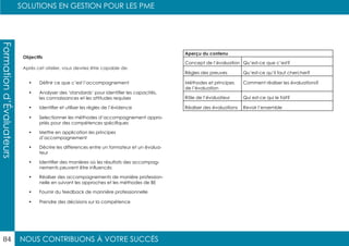 NOUS CONTRIBUONS À VOTRE SUCCÈS
SOLUTIONS EN GESTION POUR LES PME
84
Formationd’Évaluateurs
Objectifs
Après cet atelier, vous devriez être capable de:
•	 Définir ce que c’est l’accompagnement
•	 Analyser des ‘standards’ pour identifier les capacités,
les connaissances et les attitudes requises
•	 Identifier et utiliser les règles de l’évidence
•	 Selectionner les méthodes d’accompagnement appro-
priés pour des compétences spécifiques
•	 Mettre en application les principes
d’accompagnement
•	 Décrire les differences entre un formateur et un évalua-
teur
•	 Identifier des manières où les résultats des accompag-
nements peuvent être influencés
•	 Réaliser des accompagnements de manière profession-
nelle en suivant les approches et les méthodes de BE
•	 Fournir du feedback de mannière professionnelle
•	 Prendre des décisions sur la compétence
Aperçu du contenu
Concept de l’évaluation Qu’est-ce que c’est?
Règles des preuves Qu’est-ce qu’il faut chercher?
Méthodes et principes
de l’évaluation
Comment réaliser les évaluations?
Rôle de l’évaluateur Qui est-ce qui le fait?
Réaliser des évaluations Revoir l’ensemble
 