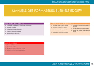NOUS CONTRIBUONS À VOTRE SUCCÈS
SOLUTIONS EN GESTION POUR LES PME
87
MANUELS DES FORMATEURS BUSINESS EDGE™
•	 Comprenez les enjeux de la qualité et ses composantes
•	 Améliorez la qualité
•	 Planifiez et contrôler vos activités
•	 Gérez vos ressources matérielles
•	 Réalisez un audit de Qualité
•	 Gestion de risques
•	 Gestion des relations
•	 Planification de la continuité des activités
•	 Appliquez une Gouvernance d’entreprise
GESTION DES OPERATIONS (5)
GOUVERNANCE (4)
•	 Réussissez dans l’hôtellerie durable
•	 Améliorez votre Service client II
•	 Améliorez votre Service client II
•	 Maîtrisez vos coûts dans l’hôtellerie
•	 Définissez la Politique Marketing de vo-
tre hôtel
•	 Sachez vendre vos produits hôteliers
•	 Motivez et fidélisez votre personnel
d’hôtel
TOURISME ET GESTION HÔTELIÈRE (7)
 