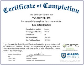 11/4/2014Date of Enrollment:
05/11/2015Date:
George E. Achenbach
President, Allied Business Schools, Inc
Signature of School Official:
Verifier's Name:
Verifier's Title:
Course Delivery Method:
Course Hours: 45
Internet
This certificate verifies that
TYLER PHILLIPS
has successfully completed the coursework for:
I hereby certify that this certificate reflects the permanent record
of the named student. I attest under penalty of perjury that the
information contained on this certificate is true and correct to the
best of my knowledge.
Real Estate Practice
22952 Alcalde Drive, Laguna Hills, CA 92653
Course Approval Number: 2410-06
12/9/2014Date Final Exam Taken:
 