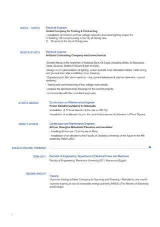 2
EDUCATION AND TRAINING
2/2015 - 12/2015
05/2012–01/2015
Electrical Engineer.
United Company for Trading & Contracting
- Installation of medium and low voltage networks and street lighting project for :
1/ Building 138 social housing in the city of Sohag new.
2/ 55 acres in the city of Sohag new.
Electrical engineer
Al-Quds Contracting Company electromechanical
-Electric fittings in the branches of National Bank Of Egypt, including (Bella, El Mansoura,
Tanta, Quesna, Shebin El Koum & kafr el sheik).
-Design and implementation of lighting, power sockets, load calculation tables, cable sizing
and general site cable installation shop drawings.
- Experienced in (fire alarm systems – low current-telephone & internet networks – sound
systems).
- Testing and commissioning of low voltage main panels.
- prepare the electrical shop drawings for the current projects.
- communicate with the consultant engineers.
01/2012–05/2012 Construction and Maintenance Engineer
Power Elevator Company In Heliopolis
-Installation of 12 local elevator at the site on 6th Oct.
-Installation of an elevator food in the central laboratories of Liberation In Tahrir Square.
09/2011–01/2012 Construction and Maintenance Engineer.
African Shanghai Mitsubishi Elevators and escalator.
- Installing lift Number 12 at the site of Mina.
- Installation of an elevator to the Faculty of Dentistry University of the future in the fifth
assembly (New Cairo).
2006–2011 Bachelor of Engineering, Department of Electrical Power and Machines
Faculty of Engineering, Mansoura University,2011, Mansoura (Egypt)
08/2009–08/2010
Training
-Summer training at Miser Company for Spinning and Weaving – Mahalla for one month.
-summer training at new & renewable energy authority (NREA) (The Ministry of Electricity
and Energy).
 