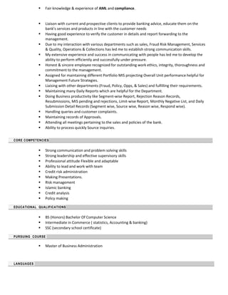  Fair knowledge & experience of AML and compliance.
 Liaison with current and prospective clients to provide banking advice, educate them on the
bank’s services and products in line with the customer needs
 Having good experience to verify the customer in details and report forwarding to the
management.
 Due to my interaction with various departments such as sales, Fraud Risk Management, Services
& Quality, Operations & Collections has led me to establish strong communication skills.
 My extensive experience and success in communicating with people has led me to develop the
ability to perform efficiently and successfully under pressure.
 Honest & sincere employee recognized for outstanding work ethics, integrity, thoroughness and
commitment to the management.
 Assigned for maintaining different Portfolio MIS projecting Overall Unit performance helpful for
Management Future Strategies.
 Liaising with other departments (Fraud, Policy, Opps, & Sales) and fulfilling their requirements.
 Maintaining many Daily Reports which are helpful for the Department.
 Doing Business productivity like Segment-wise Report, Rejection Reason Records,
Resubmissions, MIS pending and rejections, Limit-wise Report, Monthly Negative List, and Daily
Submission Detail Records (Segment wise, Source wise, Reason wise, Respond wise).
 Handling queries and customer complaints.
 Maintaining records of Approvals.
 Attending all meetings pertaining to the sales and policies of the bank.
 Ability to process quickly Source inquiries.
CORE COMPETENCIES
 Strong communication and problem solving skills
 Strong leadership and effective supervisory skills
 Professional attitude Flexible and adaptable
 Ability to lead and work with team
 Credit risk administration
 Making Presentations.
 Risk management
 Islamic banking
 Credit analysis
 Policy making
EDUCATIONAL QUALIFICATIONS
 BS (Honors) Bachelor Of Computer Science
 Intermediate in Commerce ( statistics, Accounting & banking)
 SSC (secondary school certificate)
PURSUING COURSE
 Master of Business Administration
LANGUAGES
 