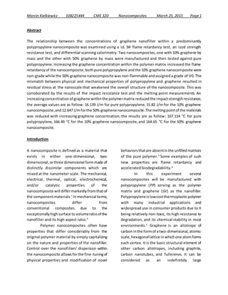 Marcin Kielkiewicz 108225444 CME 320 Nanocomposites March 25, 2015 Page1
Abstract
The relationship between the concentrations of graphene nanofiller within a predominantly
polypropylene nanocomposite was examined using a UL 94 flame retardancy test, an Izod strength
resistance test, and differential scanning calorimetry. Two nanocomposites, one with 10% graphene by
mass and the other with 50% graphene by mass were manufactured and then tested against pure
polypropylene. Increasing the graphene concentration within the polymer matrix increased the flame
retardancyof the nanocomposite;bothpure polypropylene andthe 10% graphene nanocomposite were
non-grade while the 50% graphene nanocomposite was non-flammable andassignedagrade of V0. The
mismatch between physical and mechanical properties of polypropylene and graphene resulted in
residual stress at the nanoscale that weakened the overall structure of the nanocomposite. This was
corroborated by the results of the impact resistance test and the melting point measurements. An
increasingconcentrationof graphene withinthe polymermatrix reducedthe impactstrengthresistance;
the average values are as follow: 16.139 J/m for pure polypropylene, 15.82 J/m for the 10% graphene
nanocomposite,and12.647 J/mforthe 50% graphene nanocomposite.The meltingpointof the materials
was reduced with increasing graphene concentration; the results are as follow: 167.114 °C for pure
polypropylene, 166.49 °C for the 10% graphene nanocomposite, and 164.65 °C for the 50% graphene
nanocomposite.
Introduction
A nanocomposite is defined as a material that
exists in either one-dimensional, two-
dimensional,orthree dimensional formmade of
distinctly dissimilar components which are
mixed at the nanometer scale. The mechanical,
electrical, thermal, optical, electrochemical,
and/or catalytic properties of the
nanocomposite will differmarkedlyfromthatof
the componentmaterials.1
Inmechanical terms,
nanocomposites differ from
conventional composites due to the
exceptionallyhighsurface to volumeratioof the
nanofiller and its high aspect ratio.2
Polymer nanocomposites often have
properties that differ considerably from the
original polymer material by simply capitalizing
on the nature and properties of the nanofiller.
Control over the nanofillers’ dispersion within
the nanocomposite allowsforthe fine-tuningof
physical properties and modification of novel
behaviorsthatare absentinthe unfilledmatrices
of the pure polymer.3
Some examples of such
new properties are flame retardancy and
accelerated biodegradability.4
In this experiment several
nanocomposites will be manufactured with
polypropylene (PP) serving as the polymer
matrix and graphene (Gr) as the nanofiller.
Polypropyleneislowcostthermoplasticpolymer
with many industrial applications and
widespread use in consumer products due to it
being relatively non-toxic, its high resistance to
degradation, and its chemical stability in most
environments.5
Graphene is an allotrope of
carboninthe formof atwo-dimensional,atomic-
scale,hexagonallattice inwhichone atomforms
each vertex. It is the basic structural element of
other carbon allotropes, including graphite,
carbon nanotubes, and fullerenes. It can be
considered as an indefinitely large
 