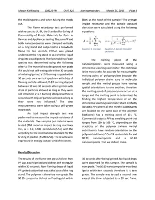 Marcin Kielkiewicz 108225444 CME 320 Nanocomposites March 25, 2015 Page3
the molding press and when taking the molds
out.
The flame retardancy test performed
withrespecttoUL 94, the StandardforSafetyof
Flammability of Plastic Materials for Parts in
DevicesandAppliancestesting.The pure PPand
both nanocomposites were clamped vertically
on a ring stand and subjected to a blowtorch
flame for ten seconds. Cotton was placed
underneaththe ringstand to see whetherliquid
dropletswouldignite it.The flammabilityof each
species was determined using the following
criteria: The material was designated non-grade
if it could not self-extinguish within 30 seconds
afterbeingignited;V-2if burningstoppedwithin
30 seconds on a vertical specimenwith drips of
flamingparticlesallowed;V-1if burningstopped
between 10 and 30 seconds after ignition with
drips of particles allowed as long as they were
not inflamed; V-0 if burning stopped within 10
secondswithdripsof particlesallowedaslongas
they were not inflamed.7
The time
measurements were taken using a cell-phone
stopwatch.
An Izod impact strength test was
performed to measure the impact resistance of
the materials. Five samples per material were
tested (TMI monitor impact testing machines
Inc., w = 3.2, 1200, pendulum=5.5 J) with the
according to the international standard for the
testingof plastics(ASTMD256).The resultswere
expressed in energy lost per unit of thickness
(J/m) at the notch of the sample.8
The average
impact resistance and the sample standard
deviation were calculated using the following
equations:
The melting point of the
nanocomposites were measured using a
differentialscanningcalorimeter.Thistechnique
isthe mostuseful foraccurate formeasuringthe
melting point of polypropylene because the
individual polymer chains vary in molecular
weight and the methyl groups have varying
spatial orientations to one another; therefore
the melting point of polypropylene occurs at a
range and the melting point is determined by
finding the highest temperature of on the
differential scanningcalorimetrychart.Perfectly
isotactic PP (where all the methyl substituents
are located on the same side of the polymer
backbone) has a melting point of 171 °C.
Commercial isotacticPPhasa meltingpointthat
ranges from 160 to 166 °C, depending on the
atacticity of the polymer (where methyl
substituents have random orientation on the
polymerbackbone).9
OurTA sentusdata forand
80:20 nanocomposite and a 60:40
nanocomposite that we did not make.
Results/Discussion
The results of the flame test are as follow: Pure
PP was easily ignited and did not self-extinguish
within 30 seconds. Non-flaming drops of liquid
PPignitedcottonthatwasat the base of the ring
stand. The polymer is therefore non-grade. The
90:10 composite did not self-extinguish within
30 seconds after being ignited. No liquid drops
were observed for this sample. The sample is
non-grade.The 50:50 nanocomposite wouldnot
ignite within ten seconds therefore it is zero
grade. The sample was tested a second time
except this time subjected to a 20 sec flame.
Equation 1. Average. Equation 2. Sample Standard
Deviation.
 