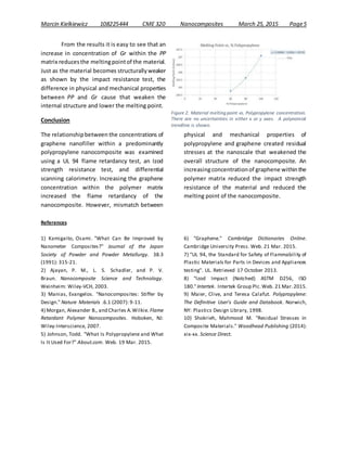 Marcin Kielkiewicz 108225444 CME 320 Nanocomposites March 25, 2015 Page5
From the results it is easy to see that an
increase in concentration of Gr within the PP
matrix reducesthe meltingpointof the material.
Just as the material becomes structurallyweaker
as shown by the impact resistance test, the
difference in physical and mechanical properties
between PP and Gr cause that weaken the
internal structure and lower the melting point.
Conclusion
The relationshipbetween the concentrations of
graphene nanofiller within a predominantly
polypropylene nanocomposite was examined
using a UL 94 flame retardancy test, an Izod
strength resistance test, and differential
scanning calorimetry. Increasing the graphene
concentration within the polymer matrix
increased the flame retardancy of the
nanocomposite. However, mismatch between
physical and mechanical properties of
polypropylene and graphene created residual
stresses at the nanoscale that weakened the
overall structure of the nanocomposite. An
increasingconcentrationof graphene withinthe
polymer matrix reduced the impact strength
resistance of the material and reduced the
melting point of the nanocomposite.
References
1) Kamigaito, Osami. "What Can Be Improved by
Nanometer Composites?” Journal of the Japan
Society of Powder and Powder Metallurgy. 38.3
(1991): 315-21.
2) Ajayan, P. M., L. S. Schadler, and P. V.
Braun. Nanocomposite Science and Technology.
Weinheim: Wiley-VCH, 2003.
3) Manias, Evangelos. "Nanocomposites: Stiffer by
Design." Nature Materials .6.1 (2007): 9-11.
4) Morgan, Alexander B., and Charles A.Wilkie. Flame
Retardant Polymer Nanocomposites. Hoboken, NJ:
Wiley-Interscience, 2007.
5) Johnson, Todd. "What Is Polypropylene and What
Is It Used For?" About.com. Web. 19 Mar. 2015.
6) "Graphene." Cambridge Dictionaries Online.
Cambridge University Press. Web. 21 Mar. 2015.
7) "UL 94, the Standard for Safety of Flammability of
Plastic Materials for Parts in Devices and Appliances
testing". UL. Retrieved 17 October 2013.
8) "Izod Impact (Notched) ASTM D256, ISO
180."Intertek. Intertek Group Plc.Web. 21 Mar.2015.
9) Maier, Clive, and Teresa Calafut. Polypropylene:
The Definitive User's Guide and Databook. Norwich,
NY: Plastics Design Library, 1998.
10) Shokrieh, Mahmood M. "Residual Stresses in
Composite Materials." Woodhead Publishing (2014):
xix-xx. Science Direct.
Figure 2. Material melting point vs. Polypropylene concentration.
There are no uncertainties in either x or y axes. A polynomial
trendline is shown.
 