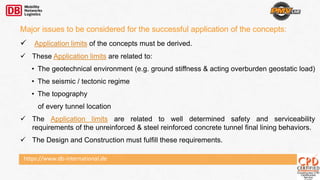 Major issues to be considered for the successful application of the concepts:
 Application limits of the concepts must be derived.
 These Application limits are related to:
• The geotechnical environment (e.g. ground stiffness & acting overburden geostatic load)
• The seismic / tectonic regime
• The topography
of every tunnel location
 The Application limits are related to well determined safety and serviceability
requirements of the unreinforced & steel reinforced concrete tunnel final lining behaviors.
 The Design and Construction must fulfill these requirements.
https://www.db-international.de
 