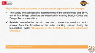 Major issues to be considered for the successful application of the concepts:
 The Safety and Serviceability Requirements of the unreinforced and SFRC
tunnel final linings behaviors are described in existing Design Codes and
Design Recommendations.
 Realistic cost-effective in situ concrete construction solutions, which
prevent from the formation of the initial cracking, caused during the
temperature cycle: “Dissipation of the hydration heat and subsequent
shrinkage”.
https://www.db-international.de
 