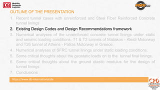 https://www.db-international.de
OUTLINE OF THE PRESENTATION
1. Recent tunnel cases with unreinforced and Steel Fiber Reinforced Concrete
tunnel linings
2. Existing Design Codes and Design Recommendations framework
3. Numerical analyses of the unreinforced concrete tunnel linings under static
and seismic loading conditions. T1 & T2 tunnels of Maliakos - Kleidi Motorway
and T26 tunnel of Athens - Patras Motorway in Greece.
4. Numerical analyses of SFRC tunnel linings under static loading conditions.
5. Some critical thoughts about the geostatic loads on to the tunnel final linings.
6. Some critical thoughts about the ground elastic modulus for the design of
tunnel linings
7. Conclusions
 