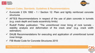 Relevant Codes, Standards, Guidelines & Recommendations
 Eurocode 2 EN 1992 - 1 / Section 12: Plain and lightly reinforced concrete
structures
 AFTES Recommendations in respect of the use of plain concrete in tunnels
(e.g. crack depth and loads eccentricity limits)
 Rudolf Pottler publication: “The unreinforced inner lining of rock tunnels -
stability analysis and deformation of the crack area” (e.g. crack width
estimation)
 DAUB Recommendations for executing and application of unreinforced tunnel
inner linings
 FIB Model Code for Concrete Structures 2010
https://www.db-international.de
 