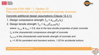 https://www.db-international.de
Eurocode 2 EN 1992 - 1 / Section 12:
Plain (unreinforced) and lightly reinforced concrete structures
Concrete additional design assumptions (Clause 12.3.1):
1. Design compressive strength: fcd = acc,pl(fck/γc)
2. Design tensile strength: fcd = acc,pl(fctk,005/γc)
where: acc,pl & act,pl = 0.8, due to the less ductile properties of plain concrete
fck is the characteristic compressive strength of concrete
fctk,0.05 is the characteristic axial tensile strength of concrete and
γc =1.50 for persistent and transient actions, 1.20 for accidental actions
 