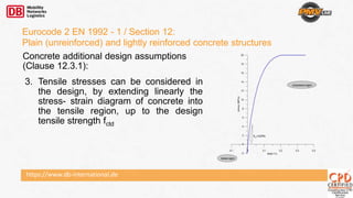 https://www.db-international.de
Eurocode 2 EN 1992 - 1 / Section 12:
Plain (unreinforced) and lightly reinforced concrete structures
Concrete additional design assumptions
(Clause 12.3.1):
3. Tensile stresses can be considered in
the design, by extending linearly the
stress- strain diagram of concrete into
the tensile region, up to the design
tensile strength fctd
 