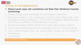 https://www.db-international.de
OUTLINE OF THE PRESENTATION
1. Recent tunnel cases with unreinforced and Steel Fiber Reinforced Concrete
tunnel linings
2. Existing Design Codes and Design Recommendations framework
3. Numerical analyses of the unreinforced concrete tunnel linings under static
and seismic loading conditions. T1 & T2 tunnels of Maliakos - Kleidi Motorway
and T26 tunnel of Athens - Patras Motorway in Greece.
4. Numerical analyses of SFRC tunnel linings under static loading conditions.
5. Some critical thoughts about the geostatic loads on to the tunnel final linings.
6. Some critical thoughts about the ground elastic modulus for the design of
tunnel linings
7. Conclusions
 
