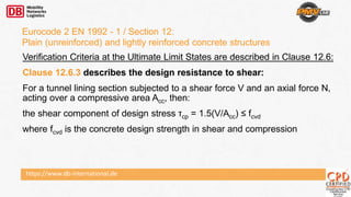 https://www.db-international.de
Eurocode 2 EN 1992 - 1 / Section 12:
Plain (unreinforced) and lightly reinforced concrete structures
Verification Criteria at the Ultimate Limit States are described in Clause 12.6:
Clause 12.6.3 describes the design resistance to shear:
For a tunnel lining section subjected to a shear force V and an axial force N,
acting over a compressive area Acc, then:
the shear component of design stress τcp = 1.5(V/Acc) ≤ fcvd
where fcvd is the concrete design strength in shear and compression
 