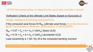 https://www.db-international.de
Verification Criteria at the Ultimate Limit States (based on Eurocode 2)
Design resistance to bending and axial force.
If the computed axial forces N>NRd (ultimate axial force), then Reinforcement
MUST be provided or Redesign of the section is NECESSARY
NRd = 0.57 × fck × b × hw (1-2e/hw) (basic ULS)
NRd = 0.74 × fck × b × hw (1-2e/hw) (accidental ULS)
Load eccentricity e = (M / N), M is the computed bending moment
AFTES Recommendations in respect to the use of plain concrete in tunnels
 