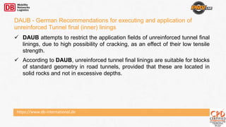 https://www.db-international.de
DAUB - German Recommendations for executing and application of
unreinforced Tunnel final (inner) linings
 DAUB attempts to restrict the application fields of unreinforced tunnel final
linings, due to high possibility of cracking, as an effect of their low tensile
strength.
 According to DAUB, unreinforced tunnel final linings are suitable for blocks
of standard geometry in road tunnels, provided that these are located in
solid rocks and not in excessive depths.
 