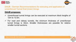https://www.db-international.de
DAUB - German Recommendations for executing and application of
unreinforced Tunnel final (inner) linings
DAUB proposes:
 Unreinforced tunnel linings can be executed at maximum block lengths of
12m to 12.5m.
 For road and railway tunnels, the minimum thickness of unreinforced
tunnel linings is 30cm. Smaller thicknesses are possible for relative
smaller tunnel sections.
 