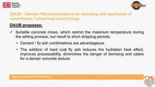 https://www.db-international.de
DAUB - German Recommendations for executing and application of
unreinforced Tunnel final (inner) linings
DAUB proposes:
 Suitable concrete mixes, which restrict the maximum temperature during
the setting process, but result to short stripping periods.
• Cement / fly ash combinations are advantageous.
• The addition of hard coal fly ash reduces the hydration heat effect,
improves processability, diminishes the danger of demixing and caters
for a denser concrete texture.
 