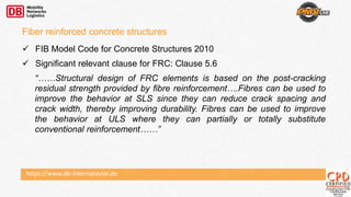 https://www.db-international.de
 FIB Model Code for Concrete Structures 2010
 Significant relevant clause for FRC: Clause 5.6
“……Structural design of FRC elements is based on the post-cracking
residual strength provided by fibre reinforcement….Fibres can be used to
improve the behavior at SLS since they can reduce crack spacing and
crack width, thereby improving durability. Fibres can be used to improve
the behavior at ULS where they can partially or totally substitute
conventional reinforcement……”
Fiber reinforced concrete structures
 