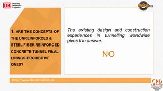 The existing design and construction
experiences in tunnelling worldwide
gives the answer:
NO
1. ARE THE CONCEPTS OF
THE UNREINFORCED &
STEEL FIBER REINFORCED
CONCRETE TUNNEL FINAL
LININGS PROHIBITIVE
ONES?
https://www.db-international.de
 
