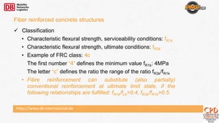https://www.db-international.de
 Classification
• Characteristic flexural strength, serviceability conditions: fR1k
• Characteristic flexural strength, ultimate conditions: fR3k
• Example of FRC class: 4c
The first number “4” defines the minimum value fR1k: 4MPa
The letter “c” defines the ratio the range of the ratio fR3k/fR1k
• Fibre reinforcement can substitute (also partially)
conventional reinforcement at ultimate limit state, if the
following relationships are fulfilled: fR1k/fLk>0.4, fR3k/fR1k>0.5.
Fiber reinforced concrete structures
 