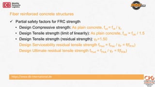https://www.db-international.de
 Partial safety factors for FRC strength
• Design Compressive strength: As plain concrete, fcd = fck / γc
• Design Tensile strength (limit of linearity): As plain concrete, fctd = fctk / 1.5
• Design Tensile strength (residual strength): γF=1.50
Design Serviceability residual tensile strength fFtsd = fFtsk / γF = f(fR1k)
Design Ultimate residual tensile strength fFtud = fFtuk / γF = f(fR3k)
Fiber reinforced concrete structures
 