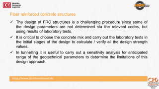 https://www.db-international.de
 The design of FRC structures is a challenging procedure since some of
the design parameters are not determined via the relevant codes, but
using results of laboratory tests.
 It is critical to choose the concrete mix and carry out the laboratory tests in
the initial stages of the design to calculate / verify all the design strength
values.
 In tunnelling it is useful to carry out a sensitivity analysis for anticipated
range of the geotechnical parameters to determine the limitations of this
design approach.
Fiber reinforced concrete structures
 