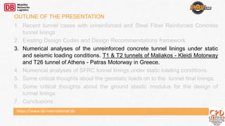 https://www.db-international.de
OUTLINE OF THE PRESENTATION
1. Recent tunnel cases with unreinforced and Steel Fiber Reinforced Concrete
tunnel linings
2. Existing Design Codes and Design Recommendations framework
3. Numerical analyses of the unreinforced concrete tunnel linings under static
and seismic loading conditions. T1 & T2 tunnels of Maliakos - Kleidi Motorway
and T26 tunnel of Athens - Patras Motorway in Greece.
4. Numerical analyses of SFRC tunnel linings under static loading conditions.
5. Some critical thoughts about the geostatic loads on to the tunnel final linings.
6. Some critical thoughts about the ground elastic modulus for the design of
tunnel linings
7. Conclusions
 