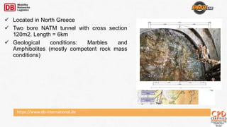 https://www.db-international.de
 Located in North Greece
 Two bore NATM tunnel with cross section
120m2. Length = 6km
 Geological conditions: Marbles and
Amphibolites (mostly competent rock mass
conditions)
 