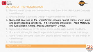 https://www.db-international.de
OUTLINE OF THE PRESENTATION
1. Recent tunnel cases with unreinforced and Steel Fiber Reinforced Concrete
tunnel linings
2. Existing Design Codes and Design Recommendations framework
3. Numerical analyses of the unreinforced concrete tunnel linings under static
and seismic loading conditions. T1 & T2 tunnels of Maliakos - Kleidi Motorway
and T26 tunnel of Athens - Patras Motorway in Greece.
4. Numerical analyses of SFRC tunnel linings under static loading conditions.
5. Some critical thoughts about the geostatic loads on to the tunnel final linings.
6. Some critical thoughts about the ground elastic modulus for the design of
tunnel linings
7. Conclusions
 