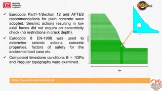 https://www.db-international.de
 Eurocode Part1-1/Section 12 and AFTES
recommendations for plain concrete were
adopted. Seismic actions resulting in low
axial forces did not require an eccentricity
check (no restrictions in crack depth).
 Eurocode 8 EN-1998 was used to
determine seismic actions, concrete
properties, factors of safety for the
accidental load case etc.
 Competent limestone conditions E = 1GPa
and irregular topography were examined.
Ch. 106+040
LEFT BORE
GU - III (L)
 
