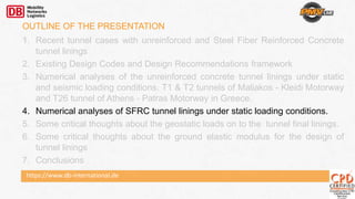 https://www.db-international.de
OUTLINE OF THE PRESENTATION
1. Recent tunnel cases with unreinforced and Steel Fiber Reinforced Concrete
tunnel linings
2. Existing Design Codes and Design Recommendations framework
3. Numerical analyses of the unreinforced concrete tunnel linings under static
and seismic loading conditions. T1 & T2 tunnels of Maliakos - Kleidi Motorway
and T26 tunnel of Athens - Patras Motorway in Greece.
4. Numerical analyses of SFRC tunnel linings under static loading conditions.
5. Some critical thoughts about the geostatic loads on to the tunnel final linings.
6. Some critical thoughts about the ground elastic modulus for the design of
tunnel linings
7. Conclusions
 