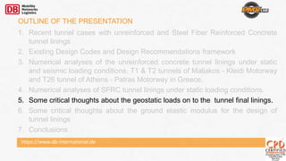 https://www.db-international.de
OUTLINE OF THE PRESENTATION
1. Recent tunnel cases with unreinforced and Steel Fiber Reinforced Concrete
tunnel linings
2. Existing Design Codes and Design Recommendations framework
3. Numerical analyses of the unreinforced concrete tunnel linings under static
and seismic loading conditions. T1 & T2 tunnels of Maliakos - Kleidi Motorway
and T26 tunnel of Athens - Patras Motorway in Greece.
4. Numerical analyses of SFRC tunnel linings under static loading conditions.
5. Some critical thoughts about the geostatic loads on to the tunnel final linings.
6. Some critical thoughts about the ground elastic modulus for the design of
tunnel linings
7. Conclusions
 