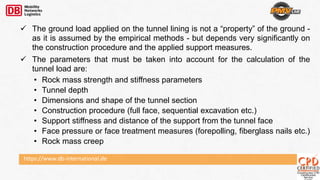 https://www.db-international.de
 The ground load applied on the tunnel lining is not a “property” of the ground -
as it is assumed by the empirical methods - but depends very significantly on
the construction procedure and the applied support measures.
 The parameters that must be taken into account for the calculation of the
tunnel load are:
• Rock mass strength and stiffness parameters
• Tunnel depth
• Dimensions and shape of the tunnel section
• Construction procedure (full face, sequential excavation etc.)
• Support stiffness and distance of the support from the tunnel face
• Face pressure or face treatment measures (forepolling, fiberglass nails etc.)
• Rock mass creep
 