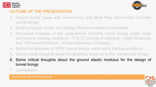 https://www.db-international.de
OUTLINE OF THE PRESENTATION
1. Recent tunnel cases with unreinforced and Steel Fiber Reinforced Concrete
tunnel linings
2. Existing Design Codes and Design Recommendations framework
3. Numerical analyses of the unreinforced concrete tunnel linings under static
and seismic loading conditions. T1 & T2 tunnels of Maliakos - Kleidi Motorway
and T26 tunnel of Athens - Patras Motorway in Greece.
4. Numerical analyses of SFRC tunnel linings under static loading conditions.
5. Some critical thoughts about the geostatic loads on to the tunnel final linings.
6. Some critical thoughts about the ground elastic modulus for the design of
tunnel linings
7. Conclusions
 