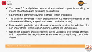 https://www.db-international.de
 The use of F.E. analysis has become widespread and popular in tunnelling, as
means of controlling and optimizing design tasks
 F.E method is extremely powerful in stress - strain predictions
 The quality of any stress - strain prediction (with F.E methods) depends on the
adequate model being adopted (rockmass constitutive model)
 More realistic prediction of rockmass movements requires the adoption of a
non-linear stress - strain relation, before reaching the ultimate state
 Non-linear elasticity, characterized by strong variations of rockmass stiffness,
which depend on the magnitude of strain levels occurring during construction
stages
 