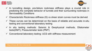 https://www.db-international.de
 In tunnelling design, pre-failure rockmass stiffness plays a crucial role in
predicting the complete behavior of tunnels and their surrounding rockmass in
Serviceability Conditions
 Characteristic Rockmass stiffness (G) vs shear strain curves must be derived
 These curves can be determined on the basis of reliable and accurate in-situ
testing and conventional laboratory testing
 In situ testing methods: Seismic & Geophysical methods, Dilatometer
tests(DMT), Pressuremeter tests (PMT)
 Conventional laboratory testing: UCS with stiffness measurement
 