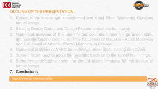 https://www.db-international.de
OUTLINE OF THE PRESENTATION
1. Recent tunnel cases with unreinforced and Steel Fiber Reinforced Concrete
tunnel linings
2. Existing Design Codes and Design Recommendations framework
3. Numerical analyses of the unreinforced concrete tunnel linings under static
and seismic loading conditions. T1 & T2 tunnels of Maliakos - Kleidi Motorway
and T26 tunnel of Athens - Patras Motorway in Greece.
4. Numerical analyses of SFRC tunnel linings under static loading conditions.
5. Some critical thoughts about the geostatic loads on to the tunnel final linings.
6. Some critical thoughts about the ground elastic modulus for the design of
tunnel linings
7. Conclusions
 