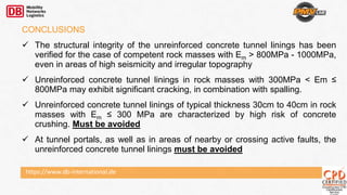 https://www.db-international.de
CONCLUSIONS
 The structural integrity of the unreinforced concrete tunnel linings has been
verified for the case of competent rock masses with Em > 800MPa - 1000MPa,
even in areas of high seismicity and irregular topography
 Unreinforced concrete tunnel linings in rock masses with 300MPa < Em ≤
800MPa may exhibit significant cracking, in combination with spalling.
 Unreinforced concrete tunnel linings of typical thickness 30cm to 40cm in rock
masses with Em ≤ 300 MPa are characterized by high risk of concrete
crushing. Must be avoided
 At tunnel portals, as well as in areas of nearby or crossing active faults, the
unreinforced concrete tunnel linings must be avoided
 