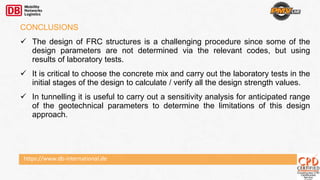 https://www.db-international.de
CONCLUSIONS
 The design of FRC structures is a challenging procedure since some of the
design parameters are not determined via the relevant codes, but using
results of laboratory tests.
 It is critical to choose the concrete mix and carry out the laboratory tests in the
initial stages of the design to calculate / verify all the design strength values.
 In tunnelling it is useful to carry out a sensitivity analysis for anticipated range
of the geotechnical parameters to determine the limitations of this design
approach.
 