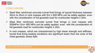 https://www.db-international.de
CONCLUSIONS
 Steel fiber reinforced concrete tunnel final linings of typical thickness between
30cm to 35cm in rock masses with Em ≥ 800 MPa can be safely applied, even
with the consideration of full geostatic load for overburden heights ≤ 30m.
 Steel fiber reinforced concrete tunnel final linings in rock masses with
500MPa< Em< 800 MPa can be safely applied, even with the consideration of
full geostatic load for overburden heights ≤ 20m.
 In rock masses, which are characterized by high shear strength and stiffness,
tunnel final lining loading conditions are significant lower than the ones of the
initial geostatic stress field.
 