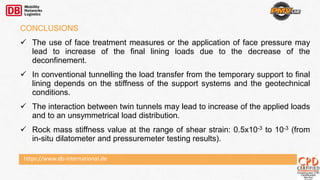 https://www.db-international.de
CONCLUSIONS
 The use of face treatment measures or the application of face pressure may
lead to increase of the final lining loads due to the decrease of the
deconfinement.
 In conventional tunnelling the load transfer from the temporary support to final
lining depends on the stiffness of the support systems and the geotechnical
conditions.
 The interaction between twin tunnels may lead to increase of the applied loads
and to an unsymmetrical load distribution.
 Rock mass stiffness value at the range of shear strain: 0.5x10-3 to 10-3 (from
in-situ dilatometer and pressuremeter testing results).
 